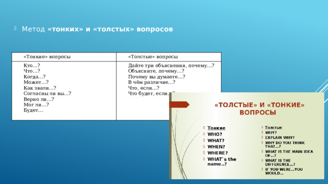 Метод  «тонких» и «толстых» вопросов «Тонкие» вопросы «Толстые» вопросы Кто…? Что…? Дайте три объяснения, почему…? Объясните, почему…? Когда…? Может…? Почему вы думаете…? В чём различие…? Как звали…? Согласны ли вы…? Что, если…? Что будет, если…? Верно ли…? Мог ли…? Будет… 