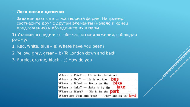 Логические цепочки Задания даются в стихотворной форме. Например: соотнесите друг с другом элементы (начало и конец предложения) и объедините их в пары. 1) Учащиеся соединяют обе части предложения, соблюдая рифму: 1. Red, white, blue – a) Where have you been? 2. Yellow, grey, green-- b) To London down and back 3. Purple, orange, black – c) How do you  