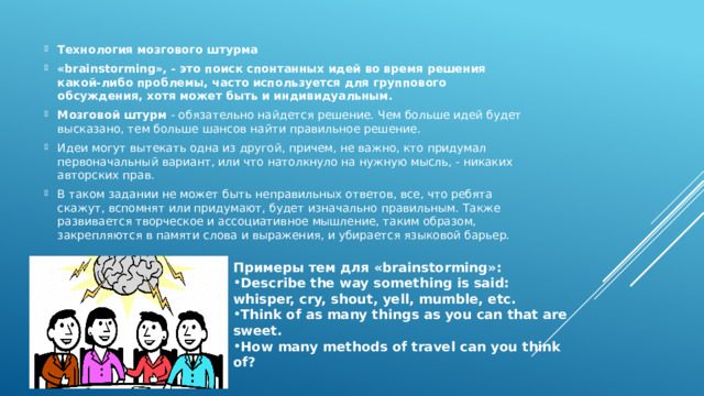 Технология мозгового штурма «brainstorming», - это поиск спонтанных идей во время решения какой-либо проблемы, часто используется для группового обсуждения, хотя может быть и индивидуальным. Мозговой штурм  - обязательно найдется решение. Чем больше идей будет высказано, тем больше шансов найти правильное решение. Идеи могут вытекать одна из другой, причем, не важно, кто придумал первоначальный вариант, или что натолкнуло на нужную мысль, - никаких авторских прав. В таком задании не может быть неправильных ответов, все, что ребята скажут, вспомнят или придумают, будет изначально правильным. Также развивается творческое и ассоциативное мышление, таким образом, закрепляются в памяти слова и выражения, и убирается языковой барьер. Примеры тем для «brainstorming»: Describe the way something is said: whisper, cry, shout, yell, mumble, etc. Think of as many things as you can that are sweet. How many methods of travel can you think of? 