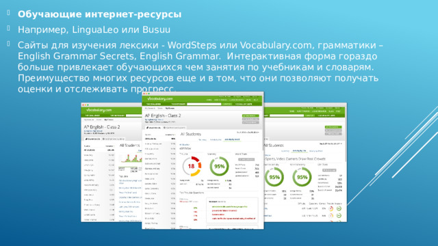 Обучающие интернет-ресурсы Например, LinguaLeo или Busuu Сайты для изучения лексики - WordSteps или Vocabulary.com, грамматики – English Grammar Secrets, English Grammar. Интерактивная форма гораздо больше привлекает обучающихся чем занятия по учебникам и словарям. Преимущество многих ресурсов еще и в том, что они позволяют получать оценки и отслеживать прогресс. 