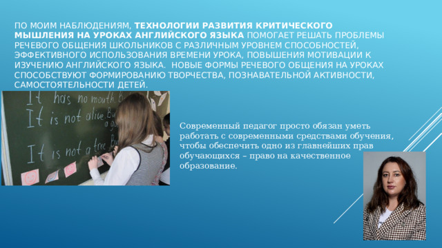 По моим наблюдениям, Технологии развития критического мышления   на уроках английского языка помогает решать проблемы речевого общения школьников с различным уровнем способностей, эффективного использования времени урока, повышения мотивации к изучению английского языка.  Новые формы речевого общения на уроках способствуют формированию творчества, познавательной активности, самостоятельности детей. Современный педагог просто обязан уметь работать с современными средствами обучения, чтобы обеспечить одно из главнейших прав обучающихся – право на качественное образование. 