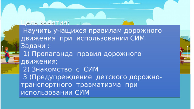 Цель занятия:  Научить учащихся правилам дорожного движения при использовании СИМ Задачи :  1) Пропаганда правил дорожного движения;  2) Знакомство с СИМ  3 )Предупреждение детского дорожно- транспортного травматизма при использовании СИМ 