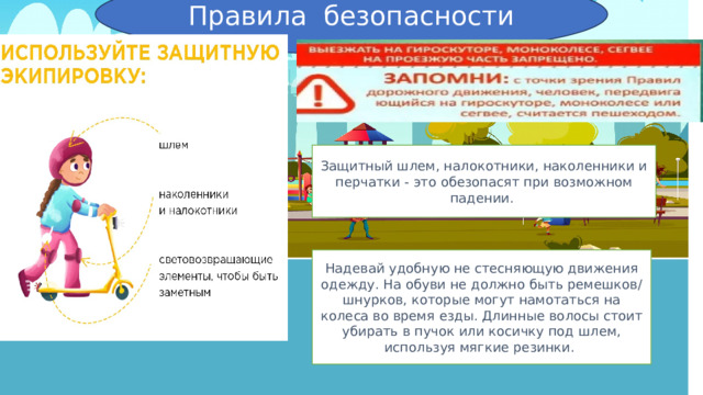 Правила безопасности Защитный шлем, налокотники, наколенники и перчатки - это обезопасят при возможном падении. Надевай удобную не стесняющую движения одежду. На обуви не должно быть ремешков/шнурков, которые могут намотаться на колеса во время езды. Длинные волосы стоит убирать в пучок или косичку под шлем, используя мягкие резинки. 