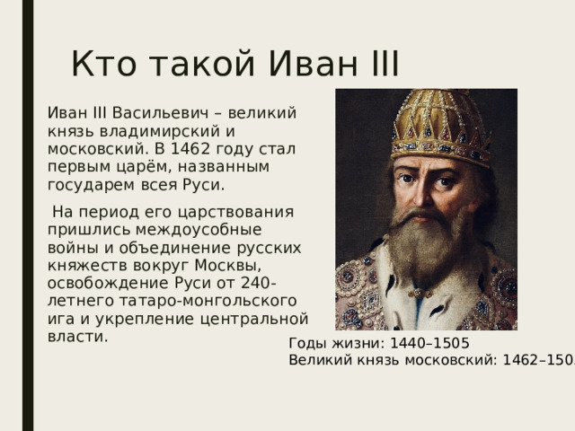 Кто такой Иван III Иван III Васильевич – великий князь владимирский и московский. В 1462 году стал первым царём, названным государем всея Руси.  На период его царствования пришлись междоусобные войны и объединение русских княжеств вокруг Москвы, освобождение Руси от 240-летнего татаро-монгольского ига и укрепление центральной власти . Годы жизни: 1440–1505 Великий князь московский: 1462–1505 