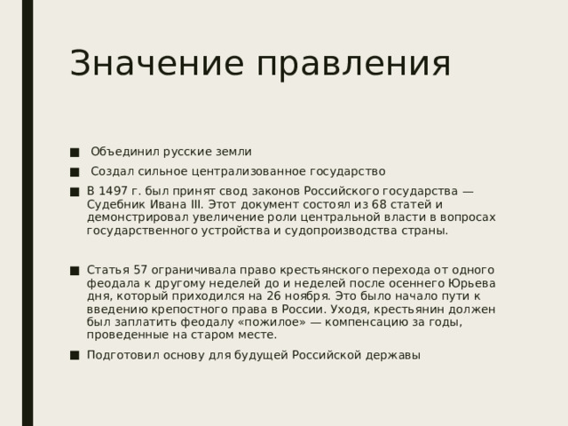 Значение правления  Объединил русские земли  Создал сильное централизованное государство В 1497 г. был принят свод законов Российского государства — Судебник Ивана III. Этот документ состоял из 68 статей и демонстрировал увеличение роли центральной власти в вопросах государственного устройства и судопроизводства страны. Статья 57 ограничивала право крестьянского перехода от одного феодала к другому неделей до и неделей после осеннего Юрьева дня, который приходился на 26 ноября. Это было начало пути к введению крепостного права в России. Уходя, крестьянин должен был заплатить феодалу «пожилое» — компенсацию за годы, проведенные на старом месте. Подготовил основу для будущей Российской державы 