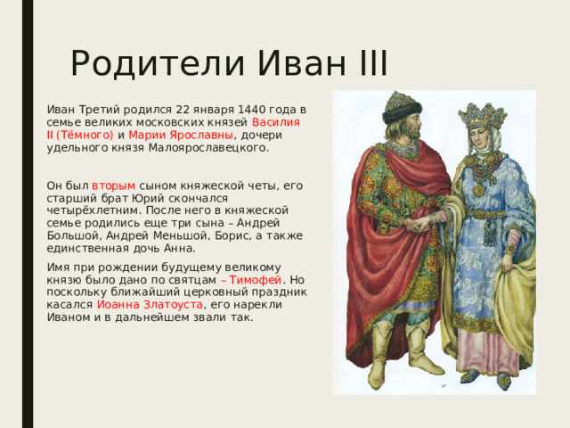 Родители Иван III Иван Третий родился 22 января 1440 года в семье великих московских князей Василия II (Тёмного) и Марии Ярославны , дочери удельного князя Малоярославецкого. Он был вторым сыном княжеской четы, его старший брат Юрий скончался четырёхлетним. После него в княжеской семье родились еще три сына – Андрей Большой, Андрей Меньшой, Борис, а также единственная дочь Анна. Имя при рождении будущему великому князю было дано по святцам – Тимофей . Но поскольку ближайший церковный праздник касался Иоанна Златоуста , его нарекли Иваном и в дальнейшем звали так. 