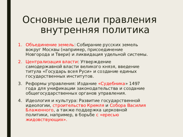 Основные цели правления  внутренняя политика Объединение земель : Собирание русских земель вокруг Москвы (например, присоединение Новгорода и Твери) и ликвидация удельной системы. Централизация власти : Утверждение самодержавной власти великого князя, введение титула «Государь всея Руси» и создание единых государственных институтов. Реформы управления: Издание «Судебника » 1497 года для унификации законодательства и создание общегосударственных органов управления. Идеология и культура: Развитие государственной идеологии, строительство Кремля и Собора Василия Блаженного , а также поддержка церковной политики, например, в борьбе с «ересью жидовствующих». 