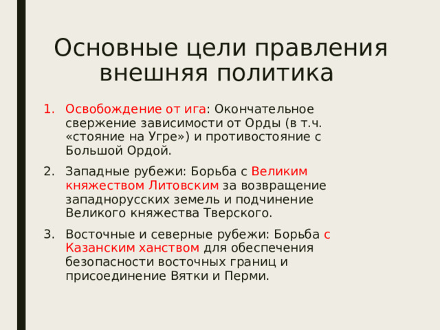 Основные цели правления  внешняя политика Освобождение от ига : Окончательное свержение зависимости от Орды (в т.ч. «стояние на Угре») и противостояние с Большой Ордой. Западные рубежи: Борьба с Великим княжеством Литовским за возвращение западнорусских земель и подчинение Великого княжества Тверского. Восточные и северные рубежи: Борьба с Казанским ханством для обеспечения безопасности восточных границ и присоединение Вятки и Перми. 
