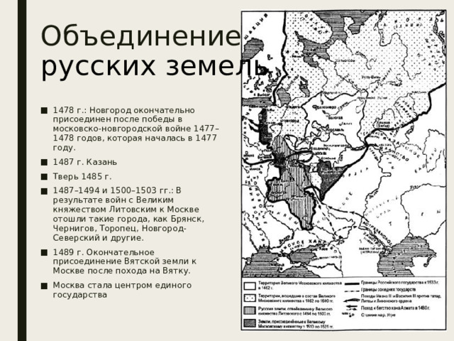 Объединение  русских земель 1478 г.: Новгород окончательно присоединен после победы в московско-новгородской войне 1477–1478 годов, которая началась в 1477 году. 1487 г. Казань Тверь 1485 г. 1487–1494 и 1500–1503 гг.: В результате войн с Великим княжеством Литовским к Москве отошли такие города, как Брянск, Чернигов, Торопец, Новгород-Северский и другие. 1489 г. Окончательное присоединение Вятской земли к Москве после похода на Вятку. Москва стала центром единого государства 