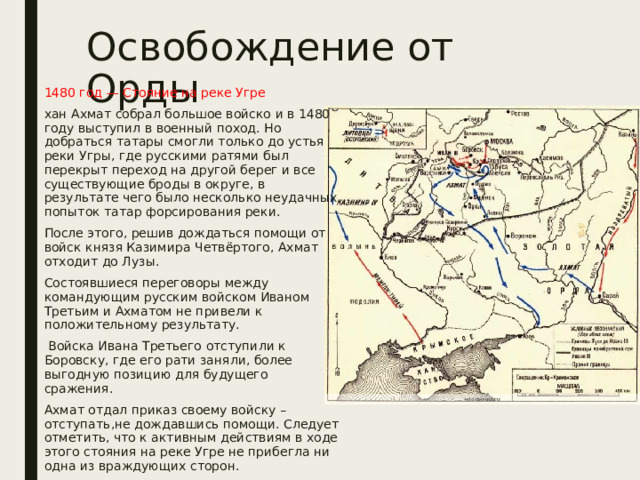 Освобождение от Орды 1480 год — Стояние на реке Угре хан Ахмат собрал большое войско и в 1480 году выступил в военный поход. Но добраться татары смогли только до устья реки Угры, где русскими ратями был перекрыт переход на другой берег и все существующие броды в округе, в результате чего было несколько неудачных попыток татар форсирования реки. После этого, решив дождаться помощи от войск князя Казимира Четвёртого, Ахмат отходит до Лузы. Состоявшиеся переговоры между командующим русским войском Иваном Третьим и Ахматом не привели к положительному результату.  Войска Ивана Третьего отступили к Боровску, где его рати заняли, более выгодную позицию для будущего сражения. Ахмат отдал приказ своему войску – отступать,не дождавшись помощи. Следует отметить, что к активным действиям в ходе этого стояния на реке Угре не прибегла ни одна из враждующих сторон. 