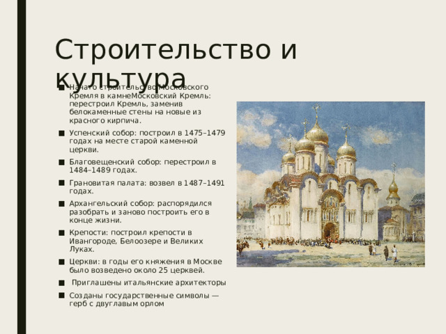 Строительство и культура Начато строительство Московского Кремля в камнеМосковский Кремль: перестроил Кремль, заменив белокаменные стены на новые из красного кирпича. Успенский собор: построил в 1475–1479 годах на месте старой каменной церкви. Благовещенский собор: перестроил в 1484–1489 годах. Грановитая палата: возвел в 1487–1491 годах. Архангельский собор: распорядился разобрать и заново построить его в конце жизни. Крепости: построил крепости в Ивангороде, Белоозере и Великих Луках. Церкви: в годы его княжения в Москве было возведено около 25 церквей.  Приглашены итальянские архитекторы Созданы государственные символы — герб с двуглавым орлом  