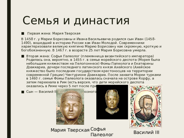 Семья и династия  Первая жена: Мария Тверская В 1458 г. у Марии Борисовны и Ивана Васильевича родился сын Иван (1458-1490), вошедший в историю России как Иван Молодой. Современники характеризовали великую княгиню Марию Борисовну как скромную, кроткую и богобоязненную. В 1467 г. в возрасте 25 лет Мария Борисовна умерла. Вторая жена: Софья Палеолог (племянница византийского императора) Родилась она, вероятно, в 1455 г. в семье морейского деспота (Морея была небольшим княжеством на Пелопоннесе) Фомы Палеолога и Екатерины Дзаккариа, дочери последнего латинского князя Ахейского (Ахейское княжество было последним государством крестоносцев на территории современной Греции) Чентурионе Дзаккариа. После захвата Мореи турками в 1460 г. семья Фомы Палеолога оказалась сначала на острове Корфу, а затем переехала в Рим (есть версия, что дети морейского деспота оказались в Риме через 5 лет после приезда отца) Сын — Василий III (отец Ивана Грозного ) Софья Палеолог Мария Тверская Василий III 