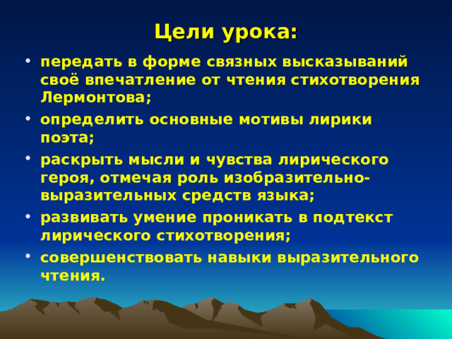 Цели урока: передать в форме связных высказываний своё впечатление от чтения стихотворения Лермонтова; определить основные мотивы лирики поэта; раскрыть мысли и чувства лирического героя, отмечая роль изобразительно-выразительных средств языка; развивать умение проникать в подтекст лирического стихотворения; совершенствовать навыки выразительного чтения.  