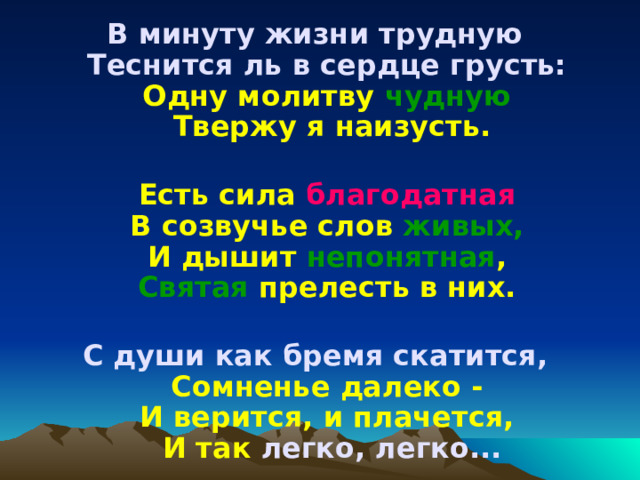 В минуту жизни трудную   Теснится ль в сердце грусть:   Одну молитву чудную  Твержу я наизусть.   Есть сила благодатная  В созвучье слов живых,   И дышит непонятная ,  Святая прелесть в них.   С души как бремя скатится,   Сомненье далеко -  И верится, и плачется,  И так легко, легко... 