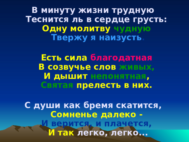 В минуту жизни трудную   Теснится ль в сердце грусть:   Одну молитву чудную  Твержу я наизусть .   Есть сила благодатная  В созвучье слов живых,   И дышит непонятная ,  Святая прелесть в них.   С души как бремя скатится,   Сомненье далеко -  И верится, и плачется,   И так легко, легко... 