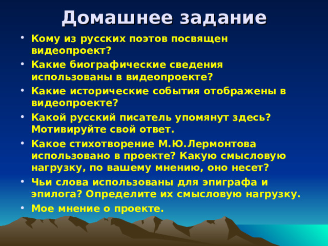 Домашнее задание Кому из русских поэтов посвящен видеопроект? Какие биографические сведения использованы в видеопроекте? Какие исторические события отображены в видеопроекте? Какой русский писатель упомянут здесь? Мотивируйте свой ответ. Какое стихотворение М.Ю.Лермонтова использовано в проекте? Какую смысловую нагрузку, по вашему мнению, оно несет? Чьи слова использованы для эпиграфа и эпилога? Определите их смысловую нагрузку. Мое мнение о проекте. 