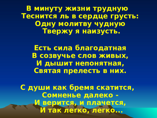 В минуту жизни трудную  Теснится ль в сердце грусть:  Одну молитву чудную  Твержу я наизусть.   Есть сила благодатная  В созвучье слов живых,  И дышит непонятная,  Святая прелесть в них.   С души как бремя скатится,  Сомненье далеко -  И верится, и плачется,  И так легко, легко... 