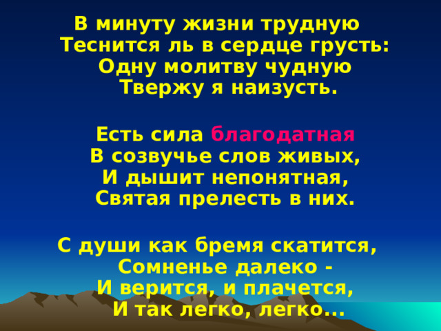 В минуту жизни трудную  Теснится ль в сердце грусть:  Одну молитву чудную  Твержу я наизусть.   Есть сила благодатная  В созвучье слов живых,  И дышит непонятная,  Святая прелесть в них.   С души как бремя скатится,  Сомненье далеко -  И верится, и плачется,  И так легко, легко... 