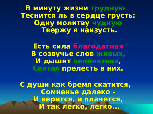 В минуту жизни трудную  Теснится ль в сердце грусть:  Одну молитву чудную  Твержу я наизусть.   Есть сила благодатная  В созвучье слов живых,   И дышит непонятная ,  Святая прелесть в них.   С души как бремя скатится,  Сомненье далеко -  И верится, и плачется,  И так легко, легко... 