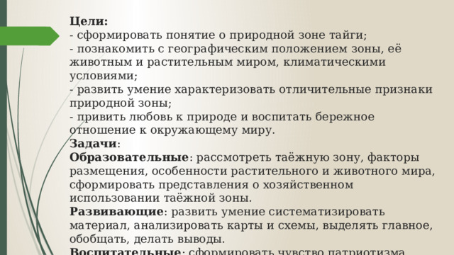 Цели:   - сформировать понятие о природной зоне тайги;   - познакомить с географическим положением зоны, её животным и растительным миром, климатическими условиями;   - развить умение характеризовать отличительные признаки природной зоны;  - привить любовь к природе и воспитать бережное отношение к окружающему миру.  Задачи :  Образовательные : рассмотреть таёжную зону, факторы размещения, особенности растительного и животного мира, сформировать представления о хозяйственном использовании таёжной зоны.   Развивающие : развить умение систематизировать материал, анализировать карты и схемы, выделять главное, обобщать, делать выводы.  Воспитательные : сформировать чувство патриотизма, любовь к Родине, экологическую культуру.    