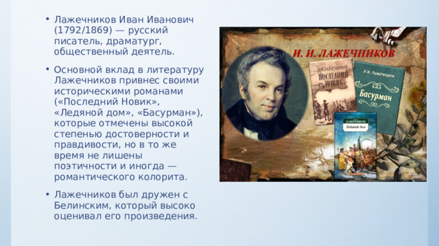 Лажечников Иван Иванович (1792/1869) — русский писатель, драматург, общественный деятель. Основной вклад в литературу Лажечников привнес своими историческими романами («Последний Новик», «Ледяной дом», «Басурман»), которые отмечены высокой степенью достоверности и правдивости, но в то же время не лишены поэтичности и иногда — романтического колорита. Лажечников был дружен с Белинским, который высоко оценивал его произведения. 