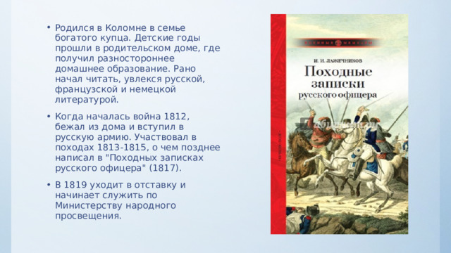 Родился в Коломне в семье богатого купца. Детские годы прошли в родительском доме, где получил разностороннее домашнее образование. Рано начал читать, увлекся русской, французской и немецкой литературой. Когда началась война 1812, бежал из дома и вступил в русскую армию. Участвовал в походах 1813-1815, о чем позднее написал в 
