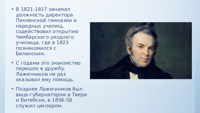 В 1821-1837 занимал должность директора Пензенской гимназии и народных училищ, содействовал открытию Чембарского уездного училища, где в 1823 познакомился с Белинским. С годами это знакомство перешло в дружбу. Лажечников не раз оказывал ему помощь. Позднее Лажечников был вице-губернатором в Твери и Витебске, в 1856-58 служил цензором. 