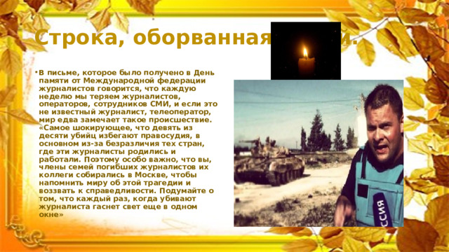 Строка, оборванная пулей. В письме, которое было получено в День памяти от Международной федерации журналистов говорится, что каждую неделю мы теряем журналистов, операторов, сотрудников СМИ, и если это не известный журналист, телеоператор, мир едва замечает такое происшествие. «Самое шокирующее, что девять из десяти убийц избегают правосудия, в основном из-за безразличия тех стран, где эти журналисты родились и работали. Поэтому особо важно, что вы, члены семей погибших журналистов их коллеги собирались в Москве, чтобы напомнить миру об этой трагедии и воззвать к справедливости. Подумайте о том, что каждый раз, когда убивают журналиста гаснет свет еще в одном окне» 
