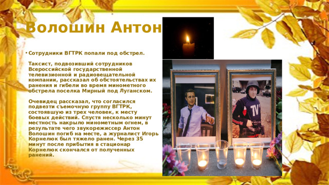 Волошин Антон Сотрудники ВГТРК попали под обстрел.   Таксист, подвозивший сотрудников Всероссийской государственной телевизионной и радиовещательной компании, рассказал об обстоятельствах их ранения и гибели во время минометного обстрела поселка Мирный под Луганском.   Очевидец рассказал, что согласился подвезти съемочную группу ВГТРК, состоявшую из трех человек, к месту боевых действий. Спустя несколько минут местность накрыло минометным огнем, в результате чего звукорежиссер Антон Волошин погиб на месте, а журналист Игорь Корнелюк был тяжело ранен. Через 35 минут после прибытия в стационар Корнелюк скончался от полученных ранений.   