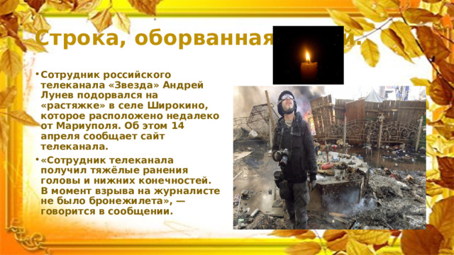 Строка, оборванная пулей. Сотрудник российского телеканала «Звезда» Андрей Лунев подорвался на «растяжке» в селе Широкино, которое расположено недалеко от Мариуполя. Об этом 14 апреля сообщает сайт телеканала. «Сотрудник телеканала получил тяжёлые ранения головы и нижних конечностей. В момент взрыва на журналисте не было бронежилета», — говорится в сообщении. 