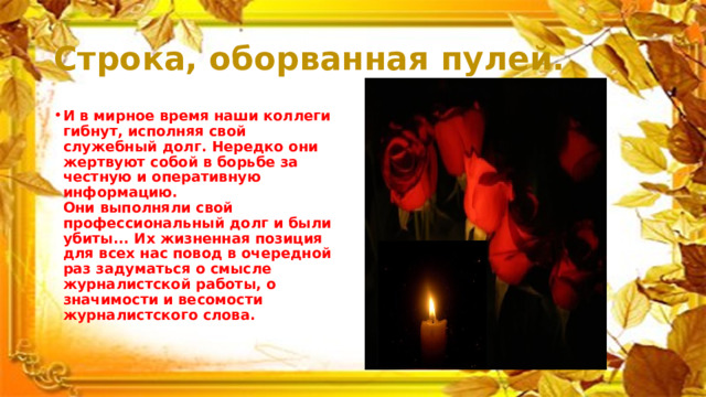 Строка, оборванная пулей. И в мирное время наши коллеги гибнут, исполняя свой служебный долг. Нередко они жертвуют собой в борьбе за честную и оперативную информацию.  Они выполняли свой профессиональный долг и были убиты... Их жизненная позиция для всех нас повод в очередной раз задуматься о смысле журналистской работы, о значимости и весомости журналистского слова.    