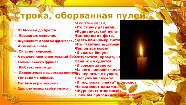 Строка, оборванная пулей. И по этим целям, Что страну раздели, Журналистский лупит арсенал: Там хором их фото, Здесь вам номер счета, Что газетчик шустрый откопал. Так он все воюет  И врагов бичует, Результата, правда, что-то нет. Если ж не сдается  И совсем зарвется, На него направят пистолет… Их чернить не нужно, Сослужили службу  И послужат 