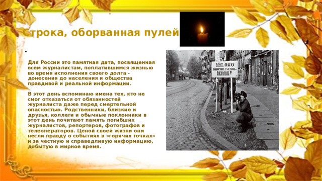 Строка, оборванная пулей.   Для России это памятная дата, посвященная всем журналистам, поплатившимся жизнью во время исполнения своего долга - донесения до населения и общества правдивой и реальной информации.   В этот день вспоминаю имена тех, кто не смог отказаться от обязанностей журналиста даже перед смертельной опасностью. Родственники, близкие и друзья, коллеги и обычные поклонники в этот день почитают память погибших журналистов, репортеров, фотографов и телеоператоров. Ценой своей жизни они несли правду о событиях в «горячих точках» и за честную и справедливую информацию, добытую в мирное время.   