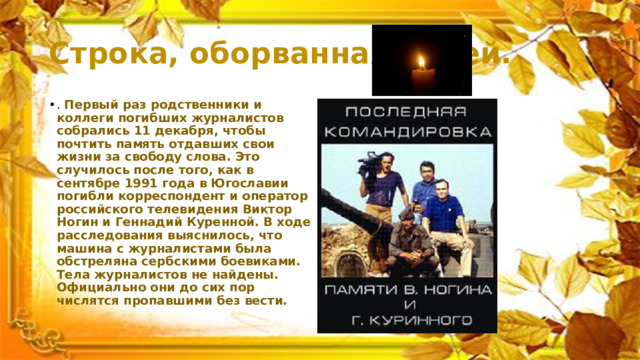 Строка, оборванная пулей. . Первый раз родственники и коллеги погибших журналистов собрались 11 декабря, чтобы почтить память отдавших свои жизни за свободу слова. Это случилось после того, как в сентябре 1991 года в Югославии погибли корреспондент и оператор российского телевидения Виктор Ногин и Геннадий Куренной. В ходе расследования выяснилось, что машина с журналистами была обстреляна сербскими боевиками. Тела журналистов не найдены. Официально они до сих пор числятся пропавшими без вести. 