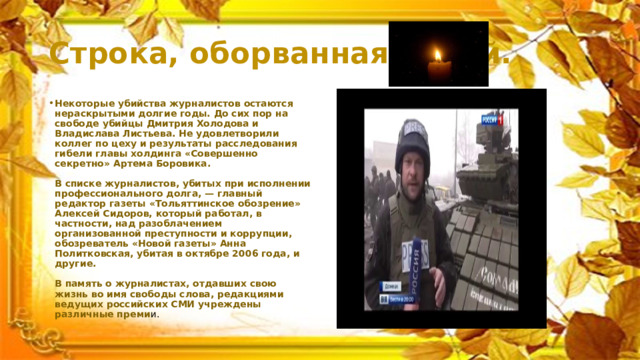 Строка, оборванная пулей. Некоторые убийства журналистов остаются нераскрытыми долгие годы. До сих пор на свободе убийцы Дмитрия Холодова и Владислава Листьева. Не удовлетворили коллег по цеху и результаты расследования гибели главы холдинга «Совершенно секретно» Артема Боровика.   В списке журналистов, убитых при исполнении профессионального долга, — главный редактор газеты «Тольяттинское обозрение» Алексей Сидоров, который работал, в частности, над разоблачением организованной преступности и коррупции, обозреватель «Новой газеты» Анна Политковская, убитая в октябре 2006 года, и другие.   В память о журналистах, отдавших свою жизнь во имя свободы слова, редакциями ведущих российских СМИ учреждены различные преми и. 