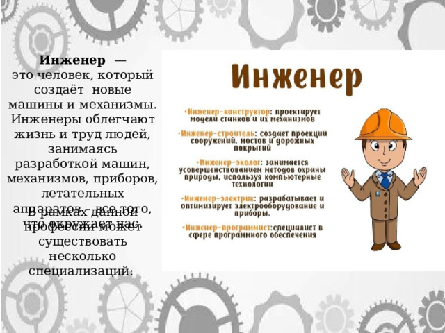 Инженер  — это человек, который создаёт новые машины и механизмы. Инженеры облегчают жизнь и труд людей, занимаясь разработкой машин, механизмов, приборов, летательных аппаратов – все того, что окружает нас. В рамках данной профессии может существовать несколько специализаций : 