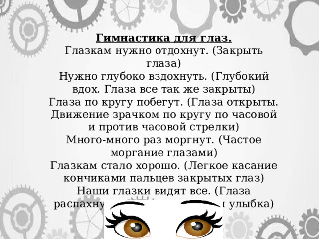 Гимнастика для глаз. Глазкам нужно отдохнут. (Закрыть глаза) Нужно глубоко вздохнуть. (Глубокий вдох. Глаза все так же закрыты) Глаза по кругу побегут. (Глаза открыты. Движение зрачком по кругу по часовой и против часовой стрелки) Много-много раз моргнут. (Частое моргание глазами) Глазкам стало хорошо. (Легкое касание кончиками пальцев закрытых глаз) Наши глазки видят все. (Глаза распахнуты. На лице широкая улыбка) 