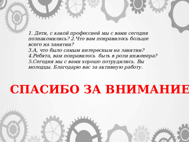 1. Дети, с какой профессией мы с вами сегодня познакомились? 2.Что вам понравилось больше всего на занятии? 3.А, что было самым интересным на занятии? 4.Ребята, вам понравилось быть в роли инженера? 5.Сегодня мы с вами хорошо потрудились. Вы молодцы. Благодарю вас за активную работу. СПАСИБО ЗА ВНИМАНИЕ! 