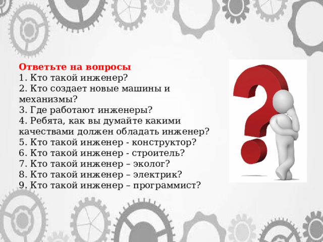 Ответьте на вопросы 1. Кто такой инженер? 2. Кто создает новые машины и механизмы? 3. Где работают инженеры? 4. Ребята, как вы думайте какими качествами должен обладать инженер? 5. Кто такой инженер - конструктор? 6. Кто такой инженер - строитель? 7. Кто такой инженер – эколог? 8. Кто такой инженер – электрик? 9. Кто такой инженер – программист? 