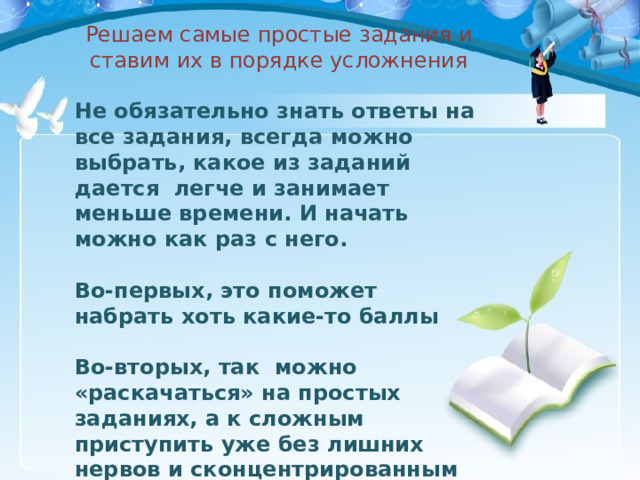 Решаем самые простые задания и ставим их в порядке усложнения Не обязательно знать ответы на все задания, всегда можно выбрать, какое из заданий дается легче и занимает меньше времени. И начать можно как раз с него.  Во-первых, это поможет набрать хоть какие-то баллы  Во-вторых, так можно «раскачаться» на простых заданиях, а к сложным приступить уже без лишних нервов и сконцентрированным на работе.  