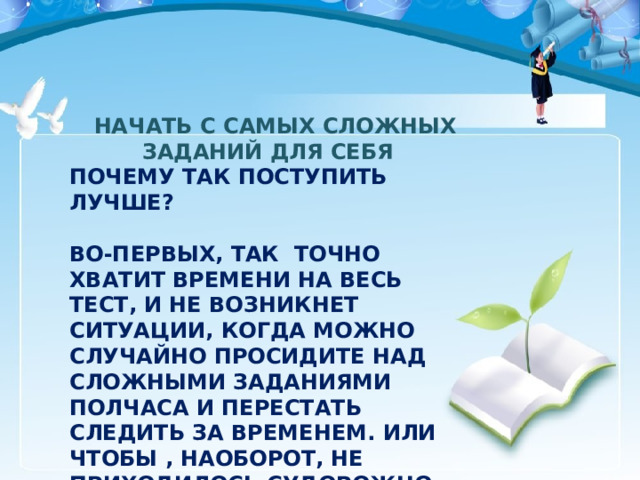    НАЧАТЬ С САМЫХ СЛОЖНЫХ ЗАДАНИЙ ДЛЯ СЕБЯ ПОЧЕМУ ТАК ПОСТУПИТЬ ЛУЧШЕ?  ВО-ПЕРВЫХ, ТАК ТОЧНО ХВАТИТ ВРЕМЕНИ НА ВЕСЬ ТЕСТ, И НЕ ВОЗНИКНЕТ СИТУАЦИИ, КОГДА МОЖНО СЛУЧАЙНО ПРОСИДИТЕ НАД СЛОЖНЫМИ ЗАДАНИЯМИ ПОЛЧАСА И ПЕРЕСТАТЬ СЛЕДИТЬ ЗА ВРЕМЕНЕМ. ИЛИ ЧТОБЫ , НАОБОРОТ, НЕ ПРИХОДИЛОСЬ СУДОРОЖНО РЕШАТЬ ПОСЛЕДНИЕ ЗАДАНИЯ И НЕ ДОПУСКАТЬ В НЕМ ОШИБОК. 