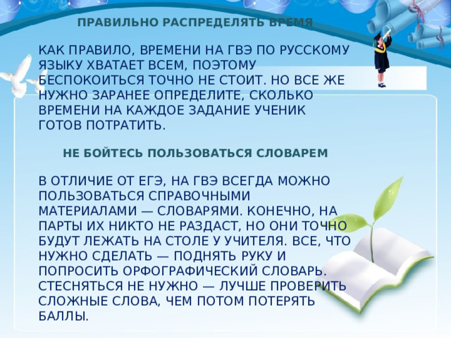 ПРАВИЛЬНО РАСПРЕДЕЛЯТЬ ВРЕМЯ КАК ПРАВИЛО, ВРЕМЕНИ НА ГВЭ ПО РУССКОМУ ЯЗЫКУ ХВАТАЕТ ВСЕМ, ПОЭТОМУ БЕСПОКОИТЬСЯ ТОЧНО НЕ СТОИТ. НО ВСЕ ЖЕ НУЖНО ЗАРАНЕЕ ОПРЕДЕЛИТЕ, СКОЛЬКО ВРЕМЕНИ НА КАЖДОЕ ЗАДАНИЕ УЧЕНИК ГОТОВ ПОТРАТИТЬ.  НЕ БОЙТЕСЬ ПОЛЬЗОВАТЬСЯ СЛОВАРЕМ В ОТЛИЧИЕ ОТ ЕГЭ, НА ГВЭ ВСЕГДА МОЖНО ПОЛЬЗОВАТЬСЯ СПРАВОЧНЫМИ МАТЕРИАЛАМИ — СЛОВАРЯМИ. КОНЕЧНО, НА ПАРТЫ ИХ НИКТО НЕ РАЗДАСТ, НО ОНИ ТОЧНО БУДУТ ЛЕЖАТЬ НА СТОЛЕ У УЧИТЕЛЯ. ВСЕ, ЧТО НУЖНО СДЕЛАТЬ — ПОДНЯТЬ РУКУ И ПОПРОСИТЬ ОРФОГРАФИЧЕСКИЙ СЛОВАРЬ. СТЕСНЯТЬСЯ НЕ НУЖНО — ЛУЧШЕ ПРОВЕРИТЬ СЛОЖНЫЕ СЛОВА, ЧЕМ ПОТОМ ПОТЕРЯТЬ БАЛЛЫ. 