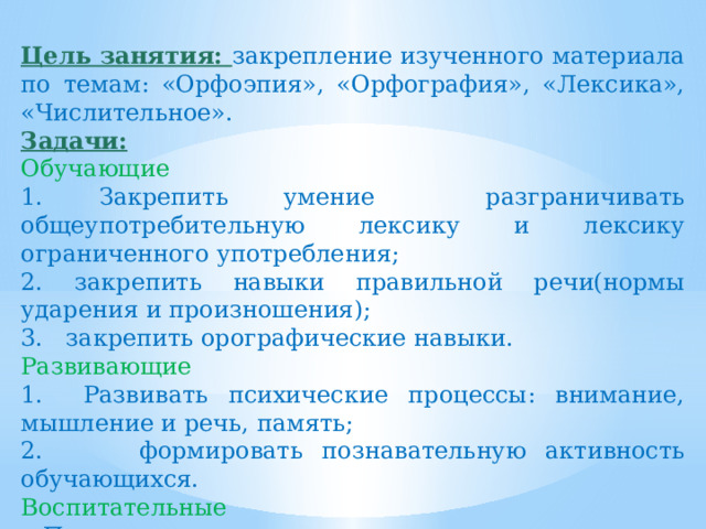 Цель занятия: закрепление изученного материала по темам: «Орфоэпия», «Орфография», «Лексика», «Числительное». Задачи: Обучающие 1. Закрепить умение разграничивать общеупотребительную лексику и лексику ограниченного употребления; 2. закрепить навыки правильной речи(нормы ударения и произношения); 3. закрепить орографические навыки. Развивающие 1. Развивать психические процессы: внимание, мышление и речь, память; 2. формировать познавательную активность обучающихся. Воспитательные  Прививать коммуникативные навыки. 