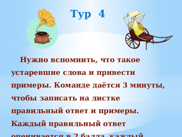 Тур 4 Нужно вспомнить, что такое устаревшие слова и привести примеры. Команде даётся 3 минуты, чтобы записать на листке правильный ответ и примеры. Каждый правильный ответ оценивается в 2 балла, каждый приведенный пример -1балл. 