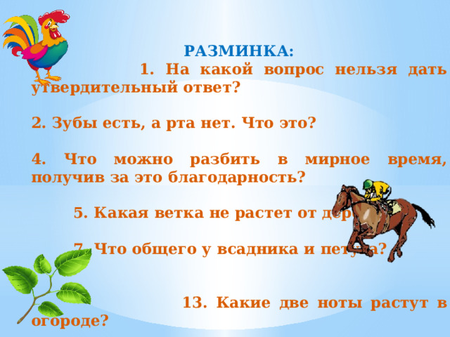 РАЗМИНКА:  1. На какой вопрос нельзя дать утвердительный ответ?  2. Зубы есть, а рта нет. Что это?  4. Что можно разбить в мирное время, получив за это благодарность?   5. Какая ветка не растет от дерева?   7. Что общего у всадника и петуха?   13. Какие две ноты растут в огороде? 