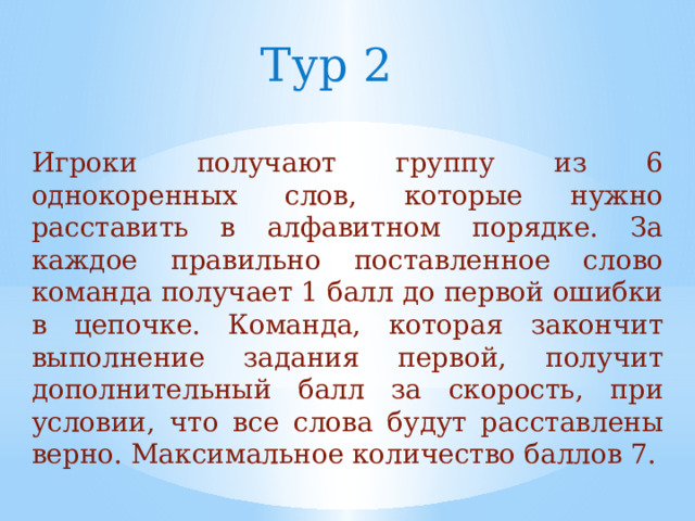Тур 2 Игроки получают группу из 6 однокоренных слов, которые нужно расставить в алфавитном порядке. За каждое правильно поставленное слово команда получает 1 балл до первой ошибки в цепочке. Команда, которая закончит выполнение задания первой, получит дополнительный балл за скорость, при условии, что все слова будут расставлены верно. Максимальное количество баллов 7. 