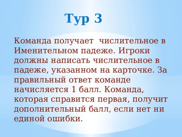 Тур 3 Команда получает числительное в Именительном падеже. Игроки должны написать числительное в падеже, указанном на карточке. За правильный ответ команде начисляется 1 балл. Команда, которая справится первая, получит дополнительный балл, если нет ни единой ошибки. 