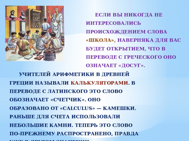 ЕСЛИ ВЫ НИКОГДА НЕ ИНТЕРЕСОВАЛИСЬ ПРОИСХОЖДЕНИЕМ СЛОВА «ШКОЛА», НАВЕРНЯКА ДЛЯ ВАС БУДЕТ ОТКРЫТИЕМ, ЧТО В ПЕРЕВОДЕ С ГРЕЧЕСКОГО ОНО ОЗНАЧАЕТ «ДОСУГ». УЧИТЕЛЕЙ АРИФМЕТИКИ В ДРЕВНЕЙ ГРЕЦИИ НАЗЫВАЛИ КАЛЬКУЛЯТОРАМИ . В ПЕРЕВОДЕ С ЛАТИНСКОГО ЭТО СЛОВО ОБОЗНАЧАЕТ «СЧЕТЧИК». ОНО ОБРАЗОВАНО ОТ «CALCULUS» — КАМЕШКИ. РАНЬШЕ ДЛЯ СЧЕТА ИСПОЛЬЗОВАЛИ НЕБОЛЬШИЕ КАМНИ. ТЕПЕРЬ ЭТО СЛОВО ПО-ПРЕЖНЕМУ РАСПРОСТРАНЕНО, ПРАВДА УЖЕ В ДРУГОМ ЗНАЧЕНИИ. 