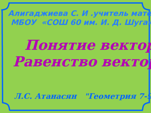 Алигаджиева С. И .учитель математики, МБОУ «СОШ 60 им. И. Д. Шугаибова» Понятие вектора Равенство векторов Л.С. Атанасян 