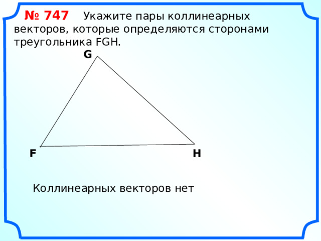  № 747 Укажите пары коллинеарных векторов, которые определяются сторонами треугольника FGH. G F H «Геометрия 7-9» Л.С. Атанасян и др. Коллинеарных векторов нет 